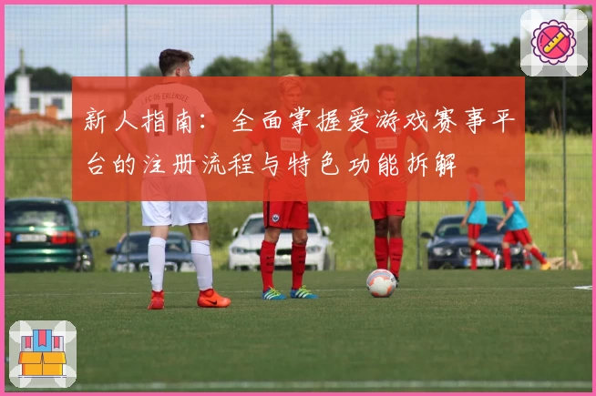 新人指南：全面掌握爱游戏赛事平台的注册流程与特色功能拆解
