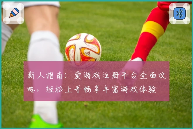新人指南：爱游戏注册平台全面攻略，轻松上手畅享丰富游戏体验