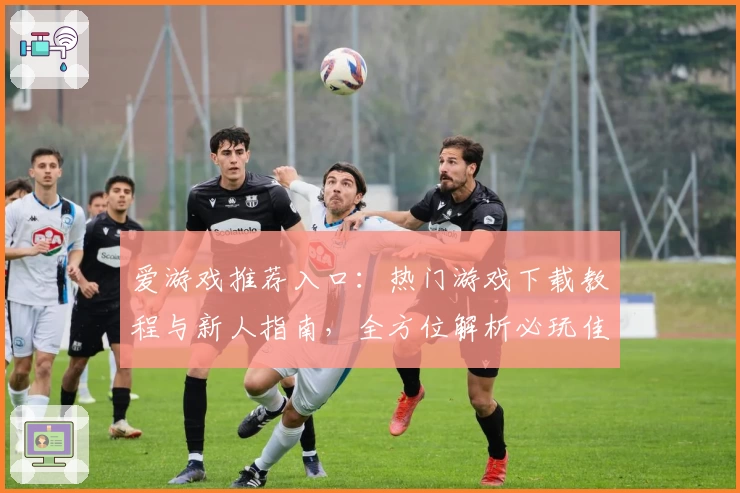 爱游戏推荐入口:热门游戏下载教程与新人指南,全方位解析必玩佳作秘诀