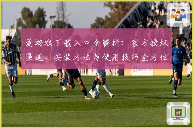爱游戏下载入口全解析：官方授权渠道、安装方法与使用技巧全方位指南
