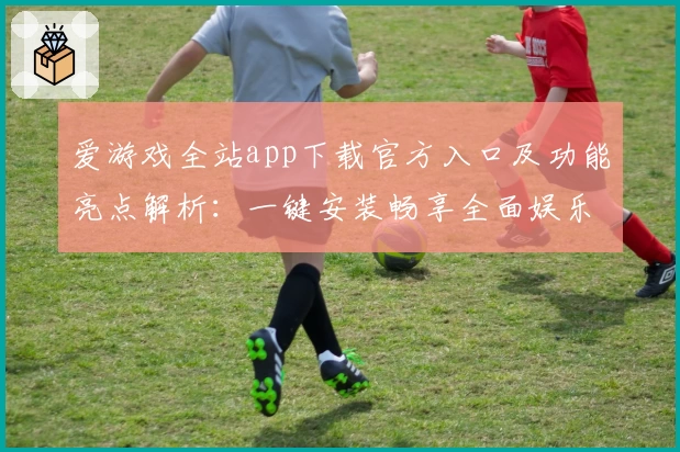 爱游戏全站app下载官方入口及功能亮点解析：一键安装畅享全面娱乐体验