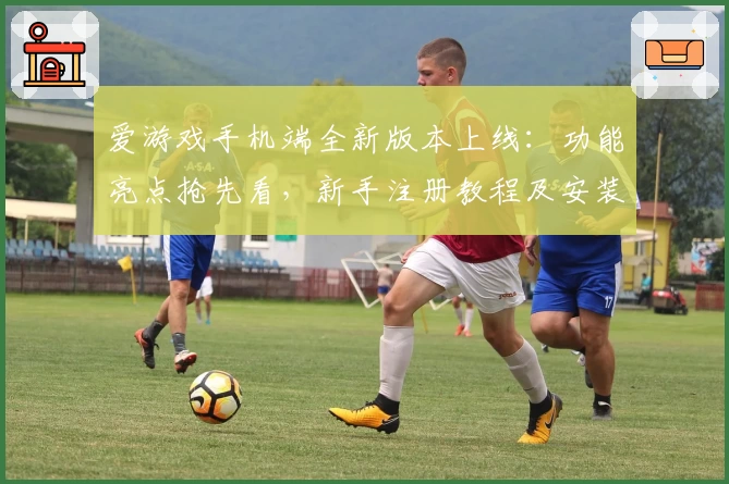 爱游戏手机端全新版本上线：功能亮点抢先看，新手注册教程及安装攻略一览