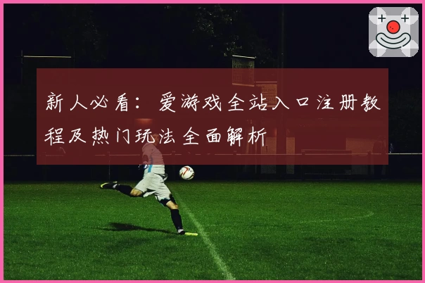 新人必看：爱游戏全站入口注册教程及热门玩法全面解析