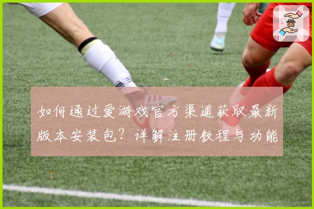 如何通过爱游戏官方渠道获取最新版本安装包？详解注册教程与功能亮点