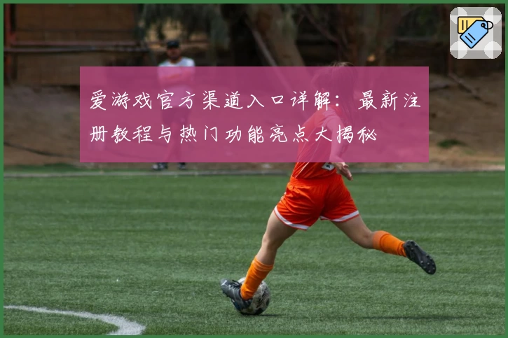 爱游戏官方渠道入口详解：最新注册教程与热门功能亮点大揭秘