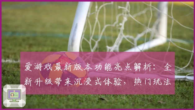 爱游戏最新版本功能亮点解析:全新升级带来沉浸式体验,热门玩法一键畅享