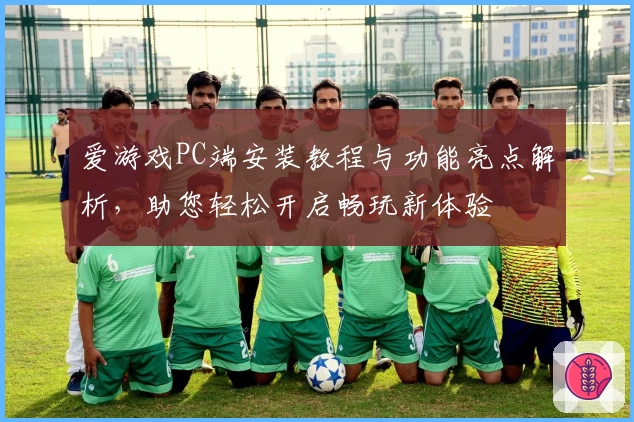 爱游戏PC端安装教程与功能亮点解析，助您轻松开启畅玩新体验