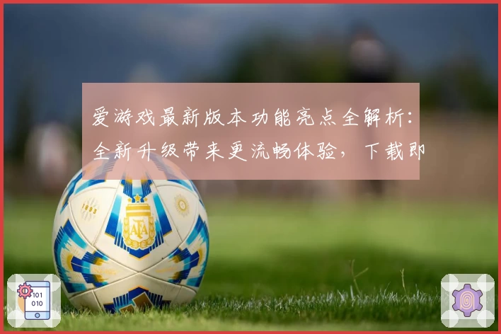 爱游戏最新版本功能亮点全解析：全新升级带来更流畅体验，下载即享畅玩乐趣