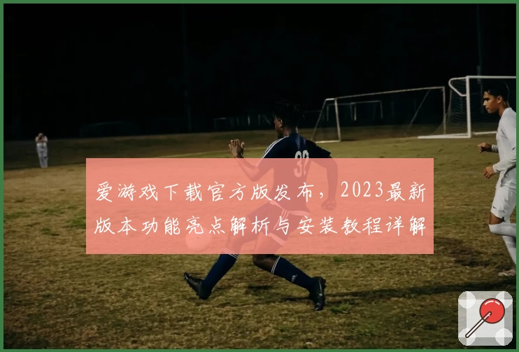 爱游戏下载官方版发布，2023最新版本功能亮点解析与安装教程详解