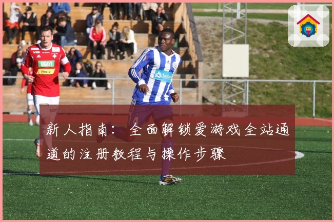 新人指南：全面解锁爱游戏全站通道的注册教程与操作步骤