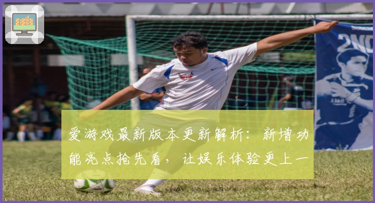 爱游戏最新版本更新解析：新增功能亮点抢先看，让娱乐体验更上一层楼