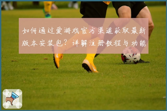 如何通过爱游戏官方渠道获取最新版本安装包？详解注册教程与功能亮点