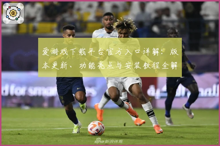 爱游戏下载平台官方入口详解：版本更新、功能亮点与安装教程全解析